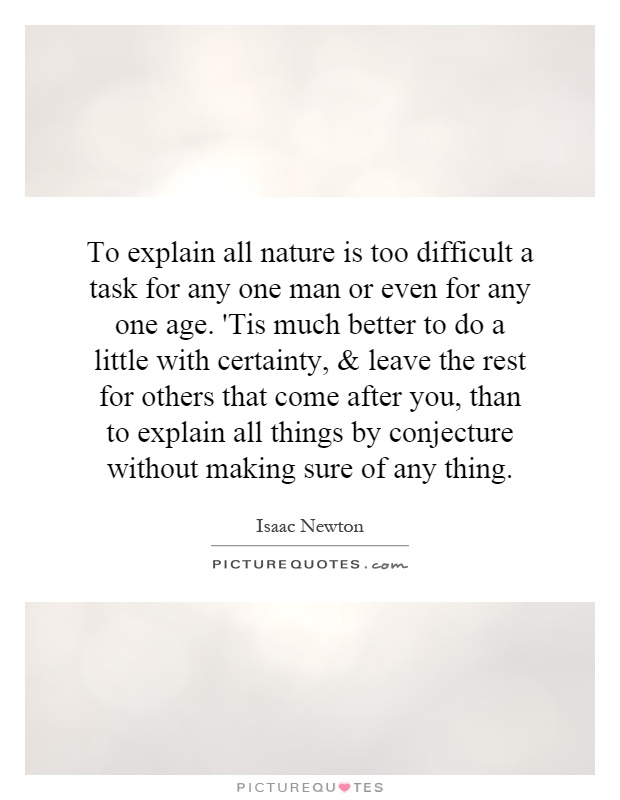 To explain all nature is too difficult a task for any one man or even for any one age. 'Tis much better to do a little with certainty, and leave the rest for others that come after you, than to explain all things by conjecture without making sure of any thing Picture Quote #1