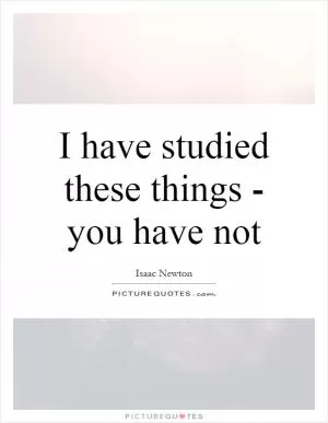 I have studied these things - you have not Picture Quote #1