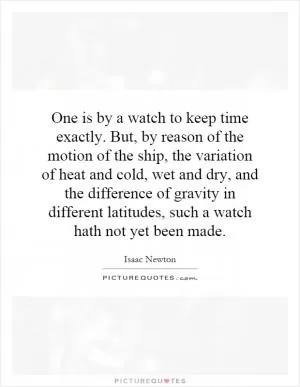 One is by a watch to keep time exactly. But, by reason of the motion of the ship, the variation of heat and cold, wet and dry, and the difference of gravity in different latitudes, such a watch hath not yet been made Picture Quote #1