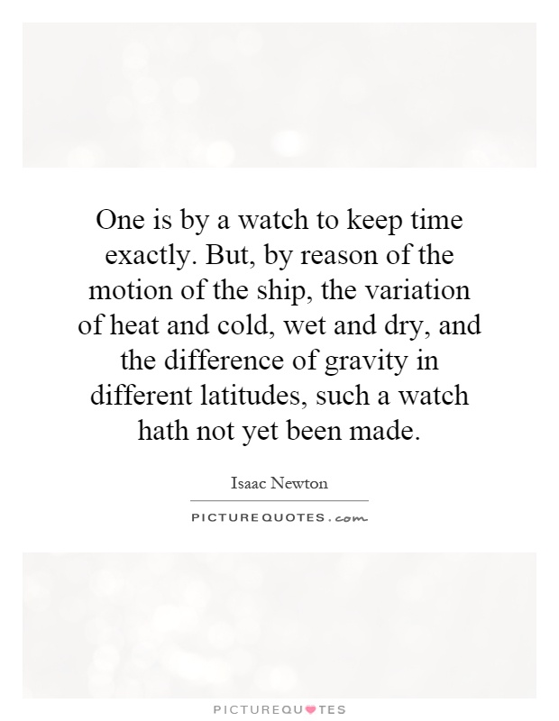 One is by a watch to keep time exactly. But, by reason of the motion of the ship, the variation of heat and cold, wet and dry, and the difference of gravity in different latitudes, such a watch hath not yet been made Picture Quote #1