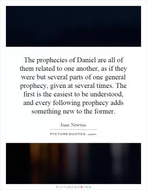 The prophecies of Daniel are all of them related to one another, as if they were but several parts of one general prophecy, given at several times. The first is the easiest to be understood, and every following prophecy adds something new to the former Picture Quote #1