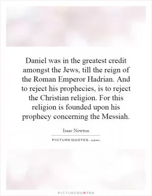 Daniel was in the greatest credit amongst the Jews, till the reign of the Roman Emperor Hadrian. And to reject his prophecies, is to reject the Christian religion. For this religion is founded upon his prophecy concerning the Messiah Picture Quote #1
