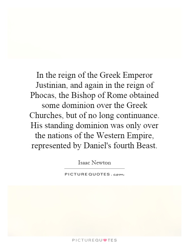 In the reign of the Greek Emperor Justinian, and again in the reign of Phocas, the Bishop of Rome obtained some dominion over the Greek Churches, but of no long continuance. His standing dominion was only over the nations of the Western Empire, represented by Daniel's fourth Beast Picture Quote #1