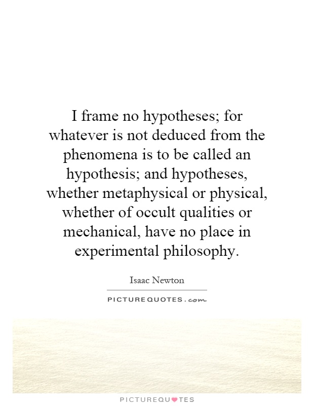 I frame no hypotheses; for whatever is not deduced from the phenomena is to be called an hypothesis; and hypotheses, whether metaphysical or physical, whether of occult qualities or mechanical, have no place in experimental philosophy Picture Quote #1