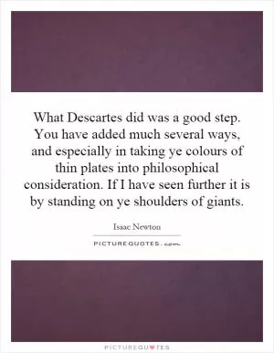 What Descartes did was a good step. You have added much several ways, and especially in taking ye colours of thin plates into philosophical consideration. If I have seen further it is by standing on ye shoulders of giants Picture Quote #1