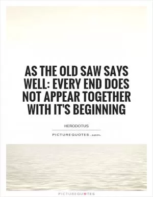As the old saw says well: every end does not appear together with it's beginning Picture Quote #1