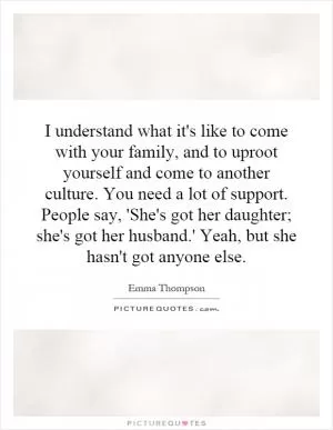 I understand what it's like to come with your family, and to uproot yourself and come to another culture. You need a lot of support. People say, 'She's got her daughter; she's got her husband.' Yeah, but she hasn't got anyone else Picture Quote #1