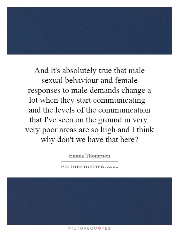 And it's absolutely true that male sexual behaviour and female responses to male demands change a lot when they start communicating - and the levels of the communication that I've seen on the ground in very, very poor areas are so high and I think why don't we have that here? Picture Quote #1