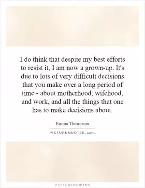 I do think that despite my best efforts to resist it, I am now a grown-up. It's due to lots of very difficult decisions that you make over a long period of time - about motherhood, wifehood, and work, and all the things that one has to make decisions about Picture Quote #1