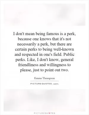 I don't mean being famous is a perk, because one knows that it's not necessarily a perk, but there are certain perks to being well-known and respected in one's field. Public perks. Like, I don't know, general friendliness and willingness to please, just to point out two Picture Quote #1