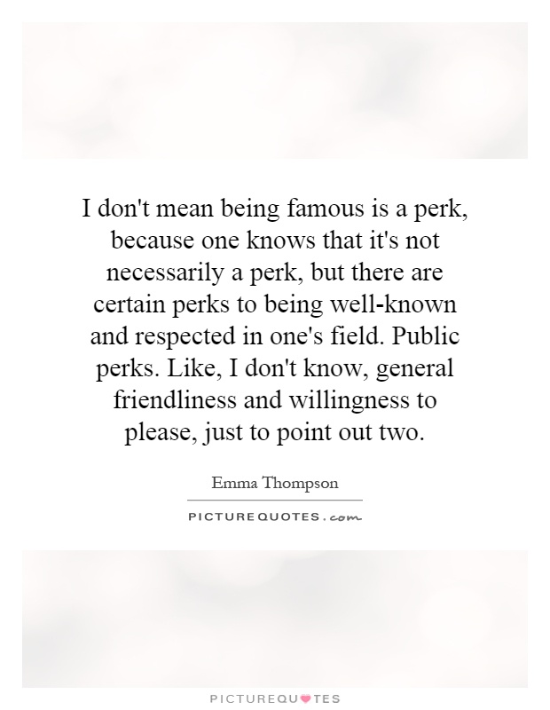 I don't mean being famous is a perk, because one knows that it's not necessarily a perk, but there are certain perks to being well-known and respected in one's field. Public perks. Like, I don't know, general friendliness and willingness to please, just to point out two Picture Quote #1