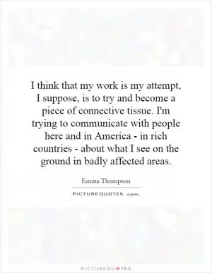 I think that my work is my attempt, I suppose, is to try and become a piece of connective tissue. I'm trying to communicate with people here and in America - in rich countries - about what I see on the ground in badly affected areas Picture Quote #1