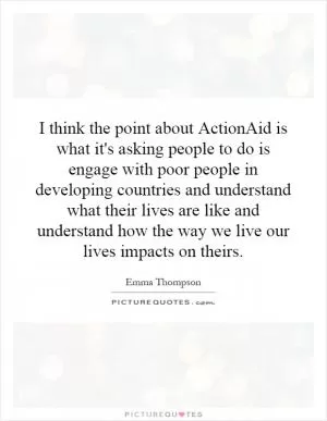 I think the point about ActionAid is what it's asking people to do is engage with poor people in developing countries and understand what their lives are like and understand how the way we live our lives impacts on theirs Picture Quote #1