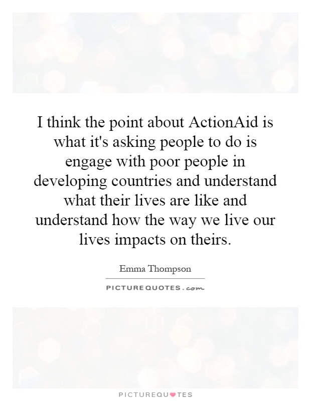 I think the point about ActionAid is what it's asking people to do is engage with poor people in developing countries and understand what their lives are like and understand how the way we live our lives impacts on theirs Picture Quote #1
