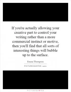 If you're actually allowing your creative part to control your writing rather than a more commercial instinct or motive, then you'll find that all sorts of interesting things will bubble up to the surface Picture Quote #1