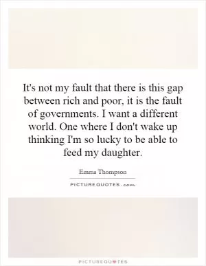 It's not my fault that there is this gap between rich and poor, it is the fault of governments. I want a different world. One where I don't wake up thinking I'm so lucky to be able to feed my daughter Picture Quote #1
