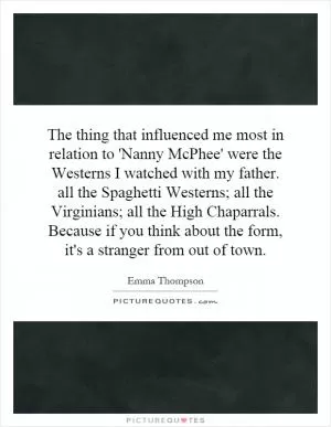 The thing that influenced me most in relation to 'Nanny McPhee' were the Westerns I watched with my father. all the Spaghetti Westerns; all the Virginians; all the High Chaparrals. Because if you think about the form, it's a stranger from out of town Picture Quote #1