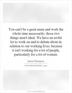 You can't be a great mum and work the whole time necessarily; those two things aren't ideal. We have an awful lot to work on and to debate about in relation to our working lives, because it isn't working for a lot of people, particularly for a lot of women Picture Quote #1
