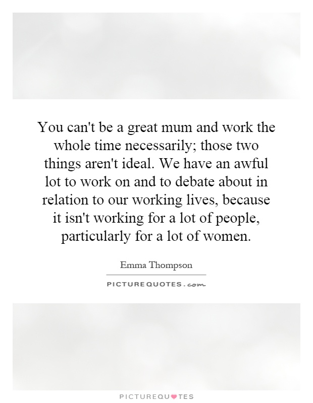 You can't be a great mum and work the whole time necessarily; those two things aren't ideal. We have an awful lot to work on and to debate about in relation to our working lives, because it isn't working for a lot of people, particularly for a lot of women Picture Quote #1