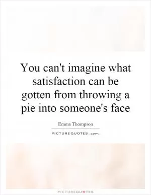 You can't imagine what satisfaction can be gotten from throwing a pie into someone's face Picture Quote #1