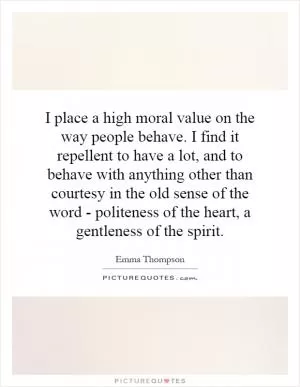 I place a high moral value on the way people behave. I find it repellent to have a lot, and to behave with anything other than courtesy in the old sense of the word - politeness of the heart, a gentleness of the spirit Picture Quote #1