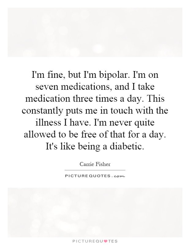 I'm fine, but I'm bipolar. I'm on seven medications, and I take medication three times a day. This constantly puts me in touch with the illness I have. I'm never quite allowed to be free of that for a day. It's like being a diabetic Picture Quote #1