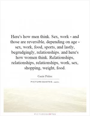 Here's how men think. Sex, work - and those are reversible, depending on age - sex, work, food, sports, and lastly, begrudgingly, relationships. and here's how women think. Relationships, relationships, relationships, work, sex, shopping, weight, food Picture Quote #1