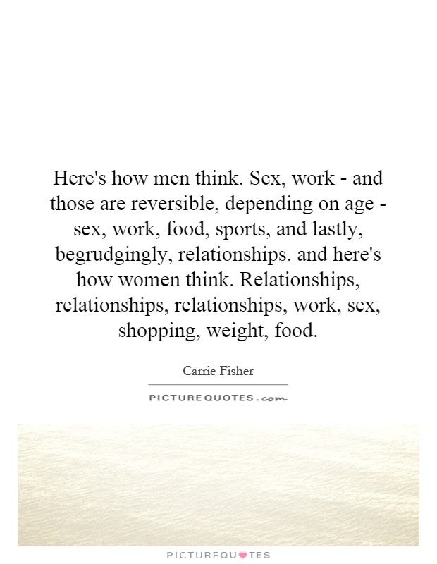 Here's how men think. Sex, work - and those are reversible, depending on age - sex, work, food, sports, and lastly, begrudgingly, relationships. and here's how women think. Relationships, relationships, relationships, work, sex, shopping, weight, food Picture Quote #1