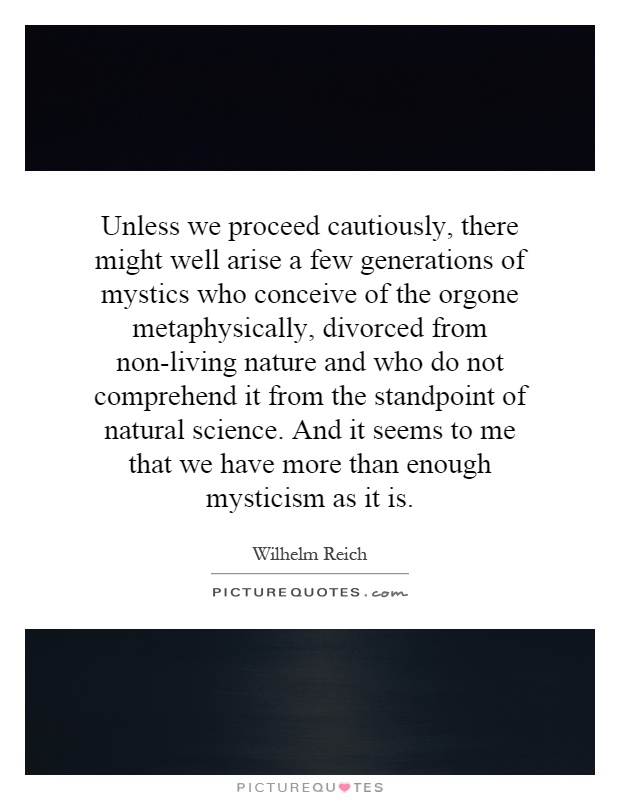Unless we proceed cautiously, there might well arise a few generations of mystics who conceive of the orgone metaphysically, divorced from non-living nature and who do not comprehend it from the standpoint of natural science. And it seems to me that we have more than enough mysticism as it is Picture Quote #1