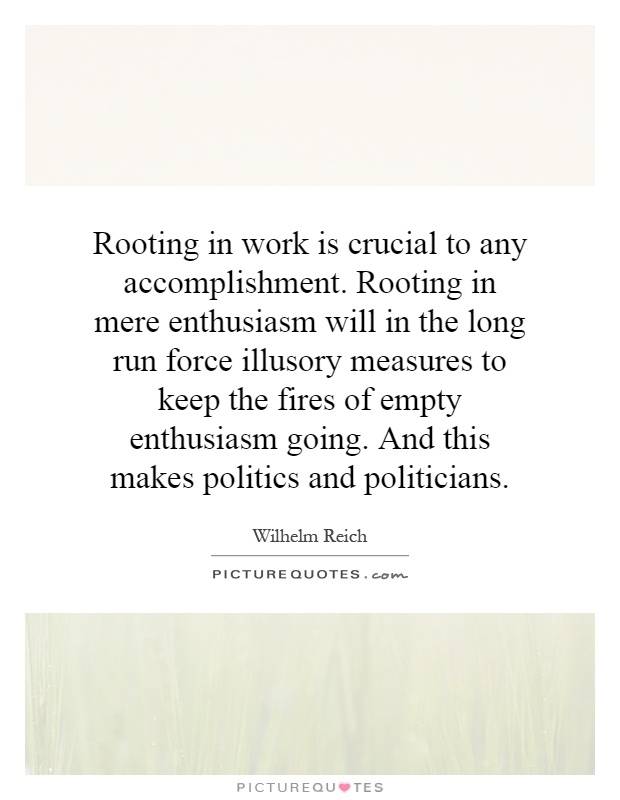 Rooting in work is crucial to any accomplishment. Rooting in mere enthusiasm will in the long run force illusory measures to keep the fires of empty enthusiasm going. And this makes politics and politicians Picture Quote #1