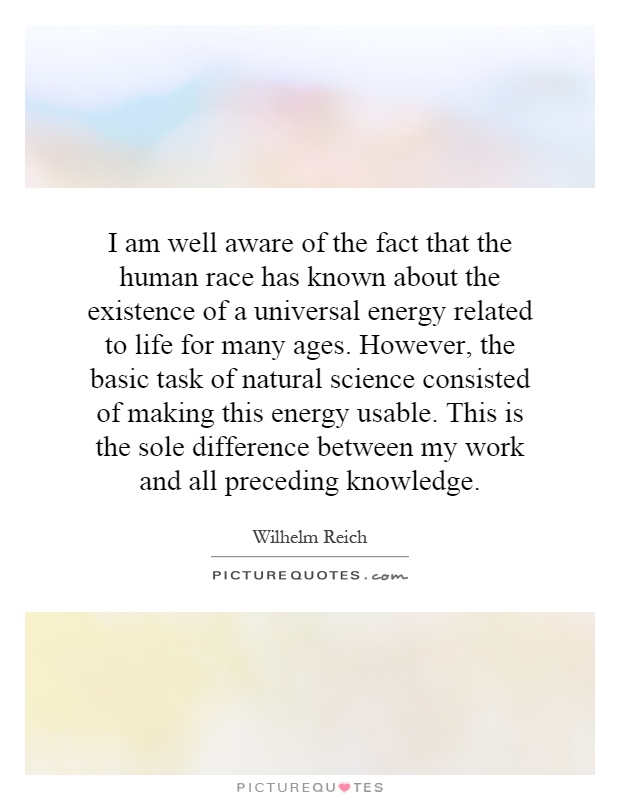 I am well aware of the fact that the human race has known about the existence of a universal energy related to life for many ages. However, the basic task of natural science consisted of making this energy usable. This is the sole difference between my work and all preceding knowledge Picture Quote #1