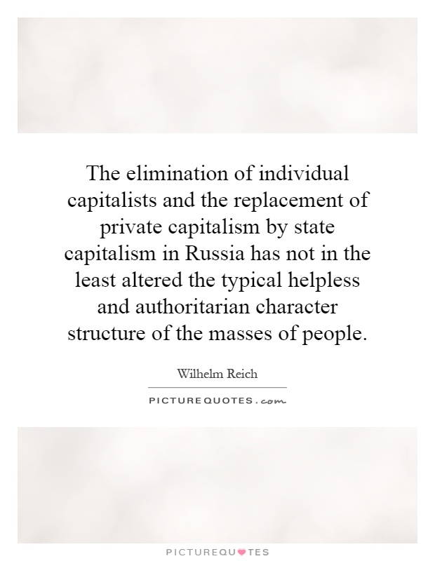 The elimination of individual capitalists and the replacement of private capitalism by state capitalism in Russia has not in the least altered the typical helpless and authoritarian character structure of the masses of people Picture Quote #1