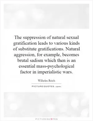 The suppression of natural sexual gratification leads to various kinds of substitute gratifications. Natural aggression, for example, becomes brutal sadism which then is an essential mass-psychological factor in imperialistic wars Picture Quote #1
