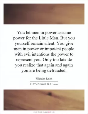 You let men in power assume power for the Little Man. But you yourself remain silent. You give men in power or impotent people with evil intentions the power to represent you. Only too late do you realize that again and again you are being defrauded Picture Quote #1