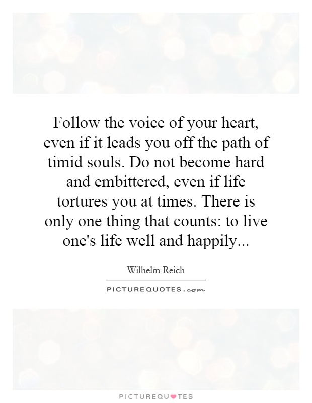 Follow the voice of your heart, even if it leads you off the path of timid souls. Do not become hard and embittered, even if life tortures you at times. There is only one thing that counts: to live one's life well and happily Picture Quote #1