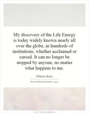 My discovery of the Life Energy is today widely known nearly all over the globe, in hundreds of institutions, whether acclaimed or cursed. It can no longer be stopped by anyone, no matter what happens to me Picture Quote #1
