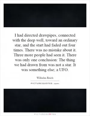 I had directed drawpipes, connected with the deep well, toward an ordinary star, and the start had faded out four times. There was no mistake about it. Three more people had seen it. There was only one conclusion: The thing we had drawn from was not a star. It was something else; a UFO Picture Quote #1