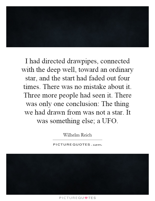 I had directed drawpipes, connected with the deep well, toward an ordinary star, and the start had faded out four times. There was no mistake about it. Three more people had seen it. There was only one conclusion: The thing we had drawn from was not a star. It was something else; a UFO Picture Quote #1