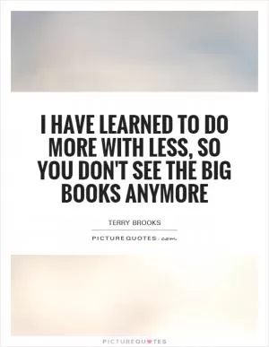 I have learned to do more with less, so you don't see the big books anymore Picture Quote #1