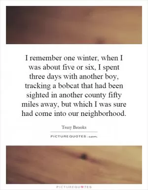 I remember one winter, when I was about five or six, I spent three days with another boy, tracking a bobcat that had been sighted in another county fifty miles away, but which I was sure had come into our neighborhood Picture Quote #1