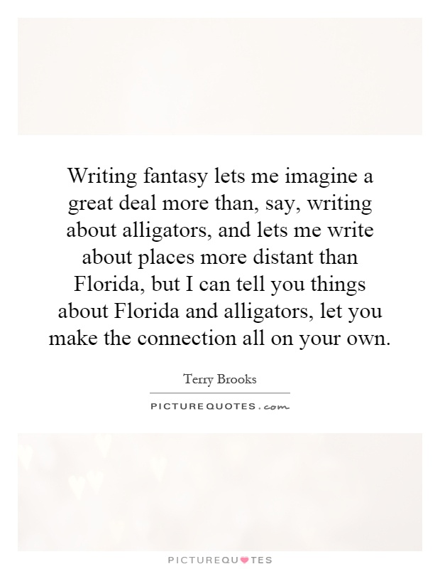 Writing fantasy lets me imagine a great deal more than, say, writing about alligators, and lets me write about places more distant than Florida, but I can tell you things about Florida and alligators, let you make the connection all on your own Picture Quote #1