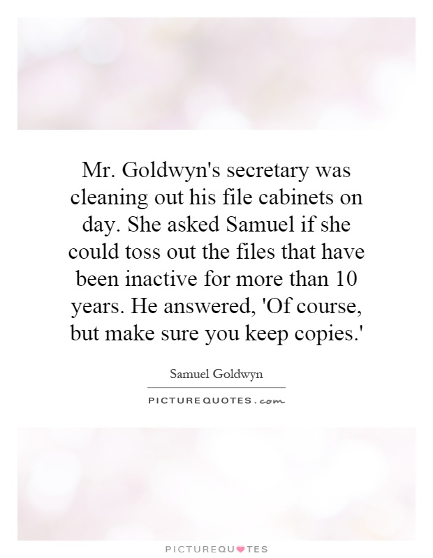 Mr. Goldwyn's secretary was cleaning out his file cabinets on day. She asked Samuel if she could toss out the files that have been inactive for more than 10 years. He answered, 'Of course, but make sure you keep copies.' Picture Quote #1
