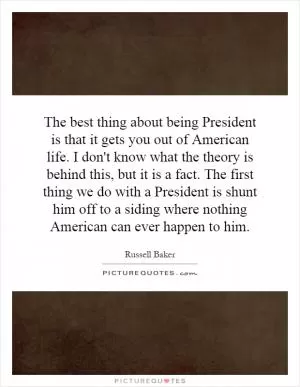 The best thing about being President is that it gets you out of American life. I don't know what the theory is behind this, but it is a fact. The first thing we do with a President is shunt him off to a siding where nothing American can ever happen to him Picture Quote #1