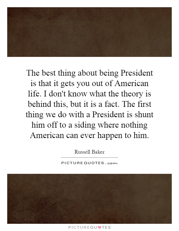 The best thing about being President is that it gets you out of American life. I don't know what the theory is behind this, but it is a fact. The first thing we do with a President is shunt him off to a siding where nothing American can ever happen to him Picture Quote #1