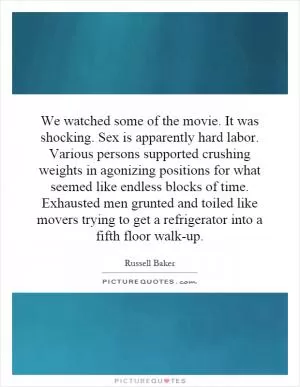 We watched some of the movie. It was shocking. Sex is apparently hard labor. Various persons supported crushing weights in agonizing positions for what seemed like endless blocks of time. Exhausted men grunted and toiled like movers trying to get a refrigerator into a fifth floor walk-up Picture Quote #1