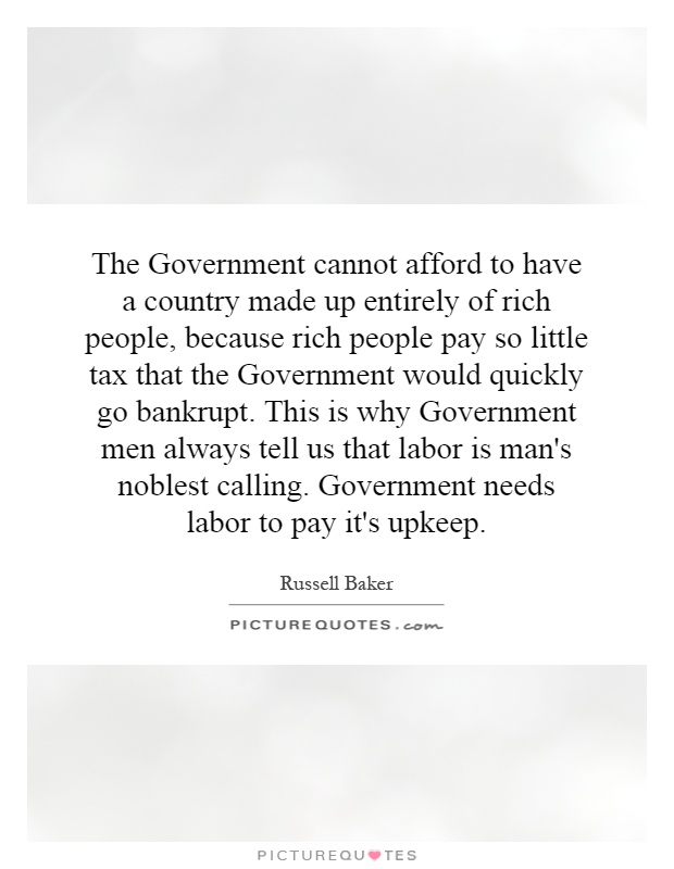 The Government cannot afford to have a country made up entirely of rich people, because rich people pay so little tax that the Government would quickly go bankrupt. This is why Government men always tell us that labor is man's noblest calling. Government needs labor to pay it's upkeep Picture Quote #1