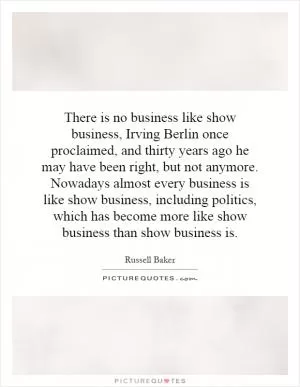 There is no business like show business, Irving Berlin once proclaimed, and thirty years ago he may have been right, but not anymore. Nowadays almost every business is like show business, including politics, which has become more like show business than show business is Picture Quote #1