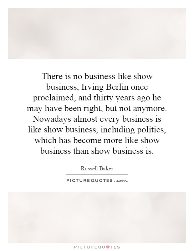 There is no business like show business, Irving Berlin once proclaimed, and thirty years ago he may have been right, but not anymore. Nowadays almost every business is like show business, including politics, which has become more like show business than show business is Picture Quote #1
