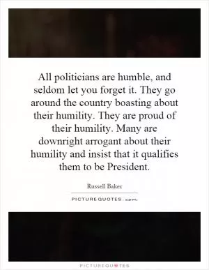 All politicians are humble, and seldom let you forget it. They go around the country boasting about their humility. They are proud of their humility. Many are downright arrogant about their humility and insist that it qualifies them to be President Picture Quote #1