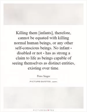 Killing them [infants], therefore, cannot be equated with killing normal human beings, or any other self-conscious beings. No infant - disabled or not - has as strong a claim to life as beings capable of seeing themselves as distinct entities, existing over time Picture Quote #1